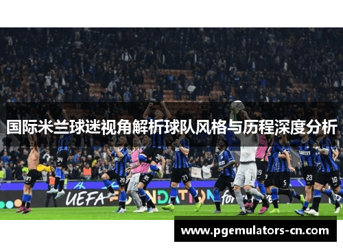 国际米兰球迷视角解析球队风格与历程深度分析