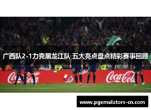 广西队2-1力克黑龙江队 五大亮点盘点精彩赛事回顾