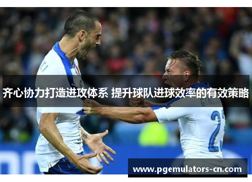 齐心协力打造进攻体系 提升球队进球效率的有效策略