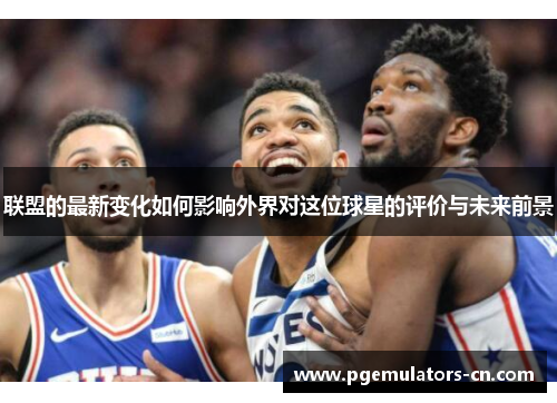 联盟的最新变化如何影响外界对这位球星的评价与未来前景