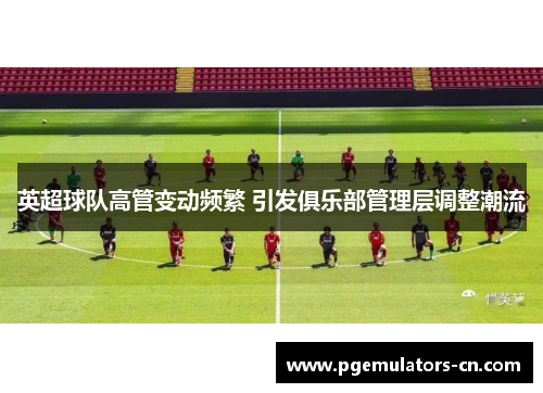 英超球队高管变动频繁 引发俱乐部管理层调整潮流 英超球队高管变动频繁 引发俱乐部管理层调整潮流