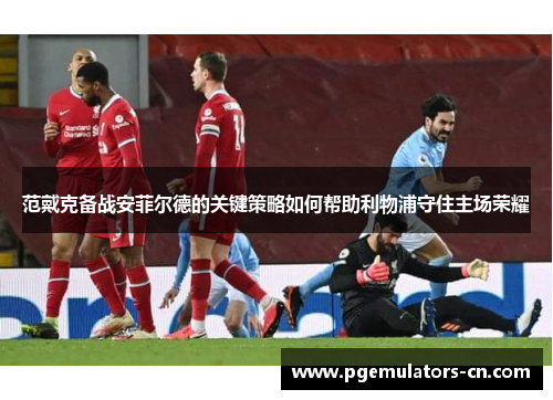 范戴克备战安菲尔德的关键策略如何帮助利物浦守住主场荣耀 范戴克备战安菲尔德的关键策略如何帮助利物浦守住主场荣耀