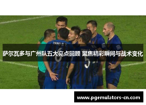 萨尔瓦多与广州队五大亮点回顾 聚焦精彩瞬间与战术变化