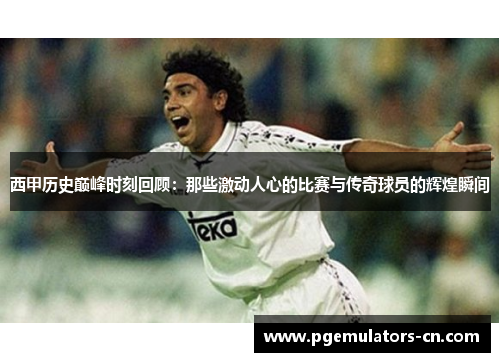 西甲历史巅峰时刻回顾：那些激动人心的比赛与传奇球员的辉煌瞬间