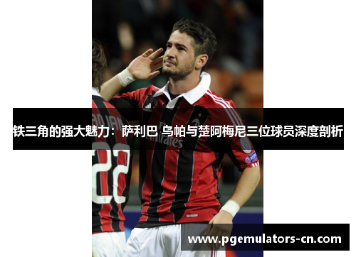 铁三角的强大魅力：萨利巴 乌帕与楚阿梅尼三位球员深度剖析