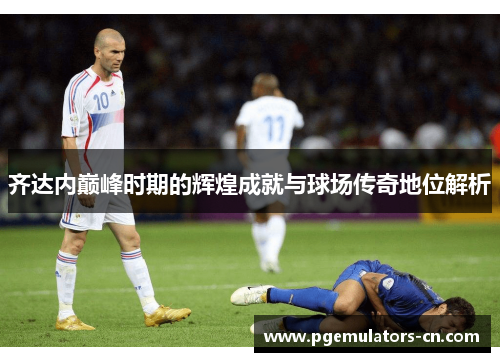 齐达内巅峰时期的辉煌成就与球场传奇地位解析