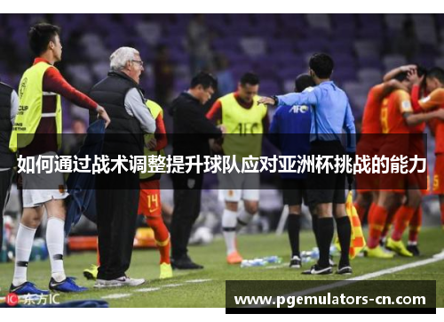 如何通过战术调整提升球队应对亚洲杯挑战的能力 如何通过战术调整提升球队应对亚洲杯挑战的能力