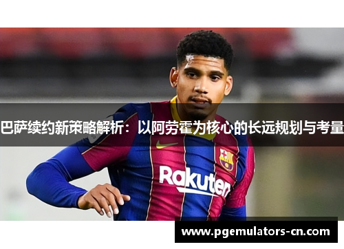 巴萨续约新策略解析:以阿劳霍为核心的长远规划与考量 巴萨续约新策略解析:以阿劳霍为核心的长远规划与考量