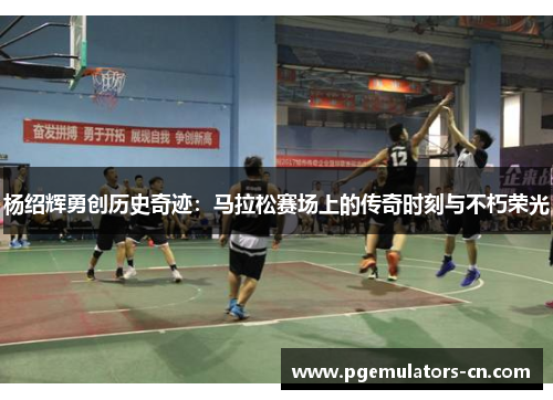 杨绍辉勇创历史奇迹:马拉松赛场上的传奇时刻与不朽荣光 杨绍辉勇创历史奇迹:马拉松赛场上的传奇时刻与不朽荣光