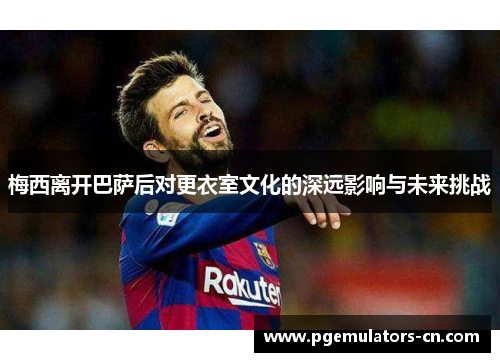 梅西离开巴萨后对更衣室文化的深远影响与未来挑战 梅西离开巴萨后对更衣室文化的深远影响与未来挑战