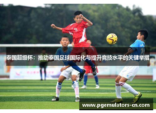 泰国超级杯:推动泰国足球国际化与提升竞技水平的关键举措 泰国超级杯:推动泰国足球国际化与提升竞技水平的关键举措