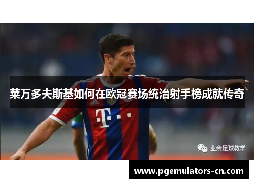 莱万多夫斯基如何在欧冠赛场统治射手榜成就传奇 莱万多夫斯基如何在欧冠赛场统治射手榜成就传奇