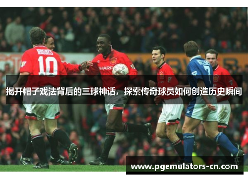揭开帽子戏法背后的三球神话，探索传奇球员如何创造历史瞬间