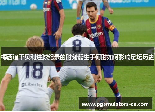 梅西追平贝利进球纪录的时刻诞生于何时如何影响足坛历史