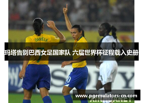 玛塔告别巴西女足国家队 六届世界杯征程载入史册 玛塔告别巴西女足国家队 六届世界杯征程载入史册
