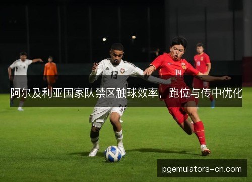阿尔及利亚国家队禁区触球效率,跑位与传中优化 阿尔及利亚国家队禁区触球效率,跑位与传中优化